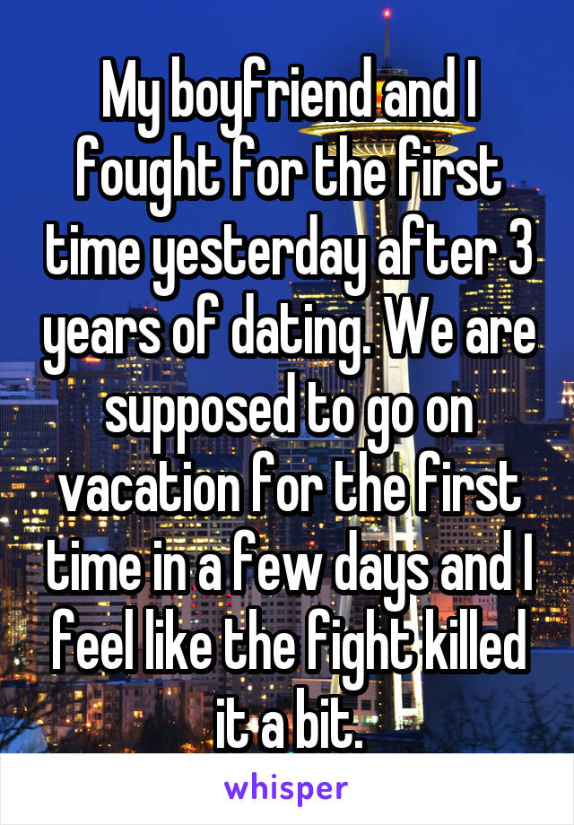 My boyfriend and I fought for the first time yesterday after 3 years of dating. We are supposed to go on vacation for the first time in a few days and I feel like the fight killed it a bit.