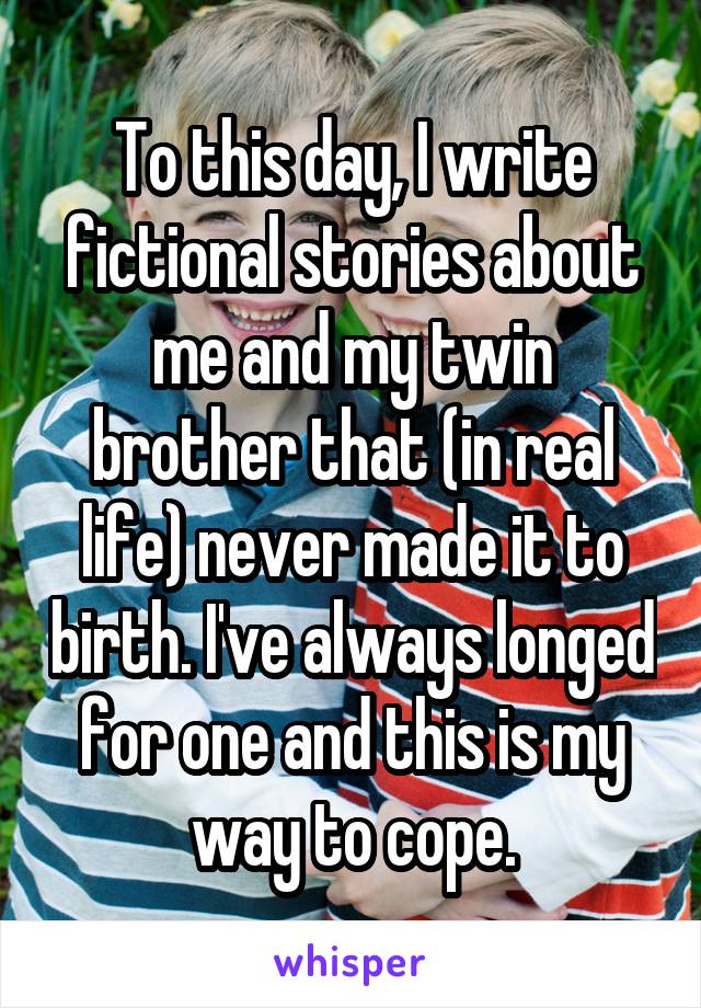 To this day, I write fictional stories about me and my twin brother that (in real life) never made it to birth. I've always longed for one and this is my way to cope.