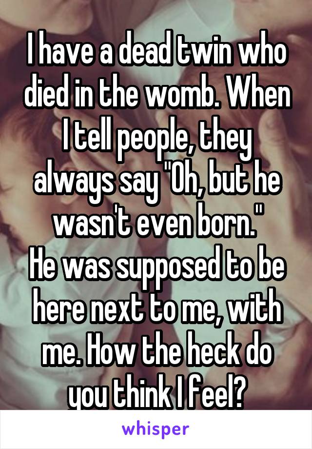 I have a dead twin who died in the womb. When I tell people, they always say "Oh, but he wasn't even born."
He was supposed to be here next to me, with me. How the heck do you think I feel?