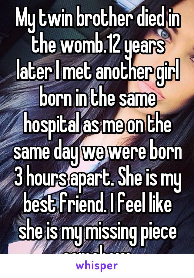 My twin brother died in the womb.12 years later I met another girl born in the same hospital as me on the same day we were born 3 hours apart. She is my best friend. I feel like she is my missing piece somehow.