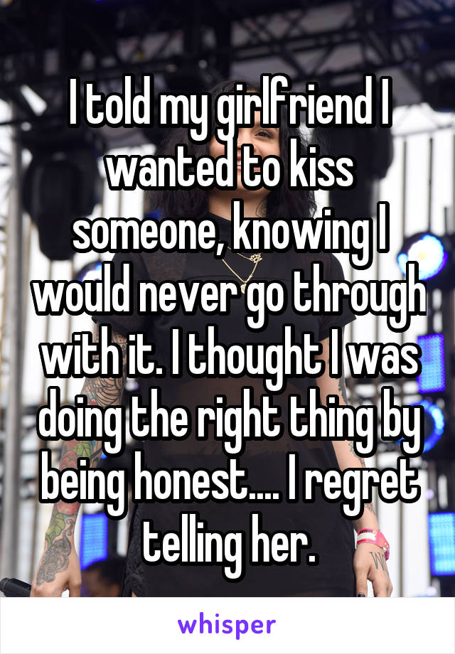 I told my girlfriend I wanted to kiss someone, knowing I would never go through with it. I thought I was doing the right thing by being honest.... I regret telling her.