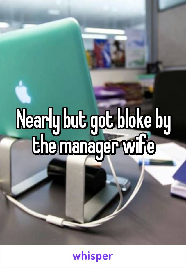 Nearly but got bloke by the manager wife