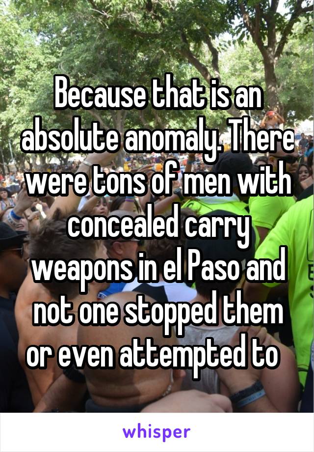 Because that is an absolute anomaly. There were tons of men with concealed carry weapons in el Paso and not one stopped them or even attempted to  