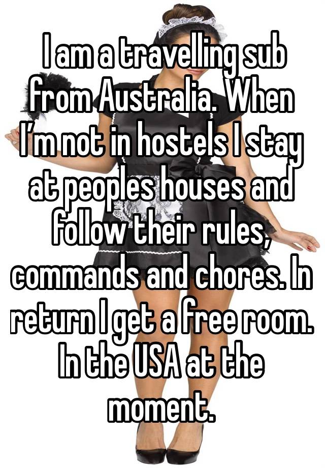  I am a travelling sub from Australia. When I’m not in hostels I stay at peoples houses and follow their rules, commands and chores. In return I get a free room. In the USA at the moment. 