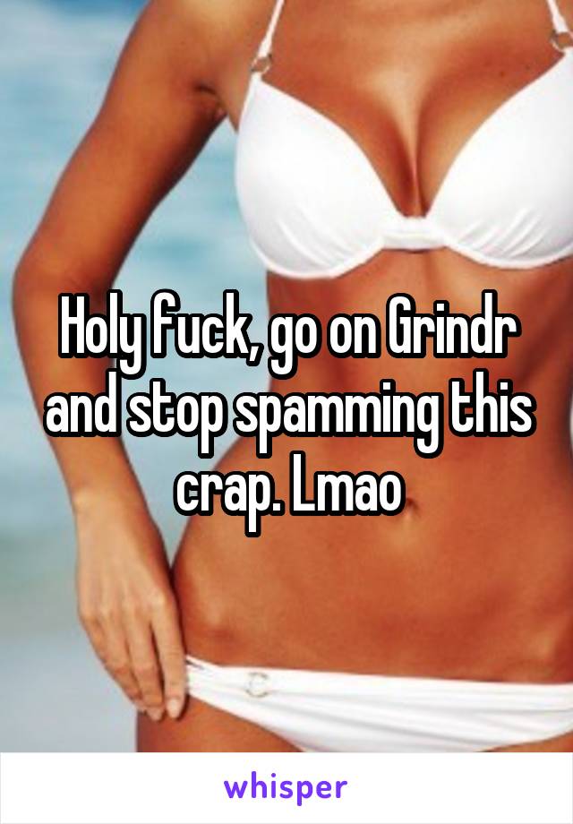 Holy fuck, go on Grindr and stop spamming this crap. Lmao