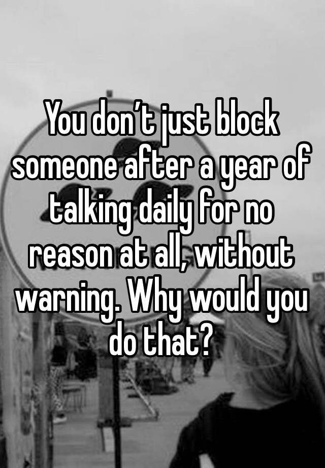 You don’t just block someone after a year of talking daily for no reason at all, without warning. Why would you do that?