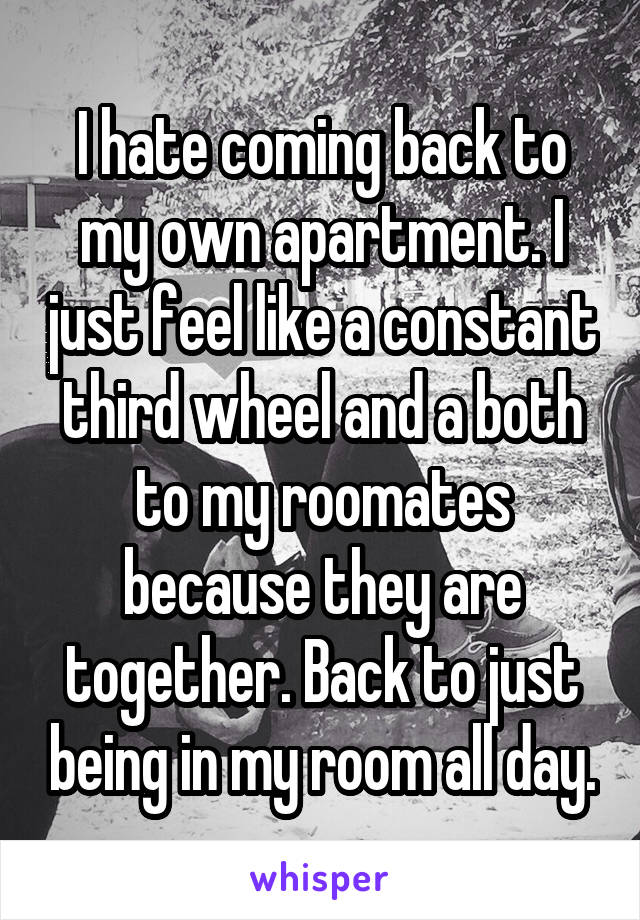 I hate coming back to my own apartment. I just feel like a constant third wheel and a both to my roomates because they are together. Back to just being in my room all day.