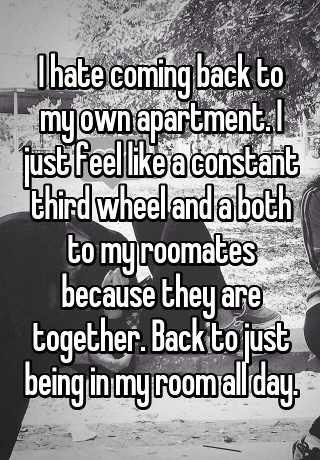 I hate coming back to my own apartment. I just feel like a constant third wheel and a both to my roomates because they are together. Back to just being in my room all day.