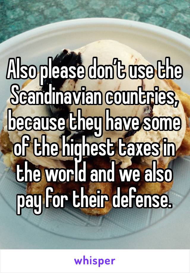 Also please don’t use the Scandinavian countries, because they have some of the highest taxes in the world and we also pay for their defense. 