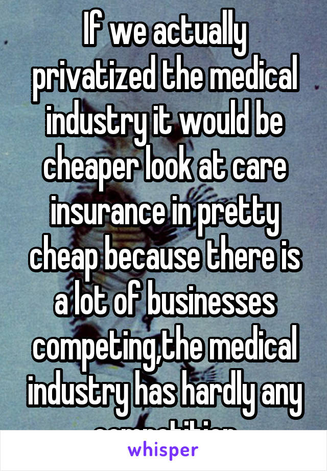 If we actually privatized the medical industry it would be cheaper look at care insurance in pretty cheap because there is a lot of businesses competing,the medical industry has hardly any competition