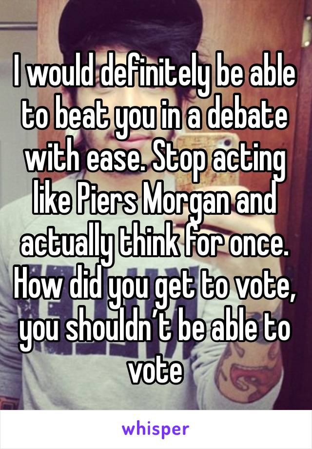 I would definitely be able to beat you in a debate with ease. Stop acting like Piers Morgan and actually think for once. How did you get to vote, you shouldn’t be able to vote 