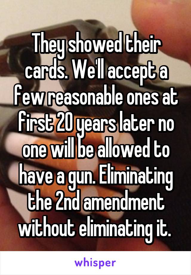 They showed their cards. We'll accept a few reasonable ones at first 20 years later no one will be allowed to have a gun. Eliminating the 2nd amendment without eliminating it. 