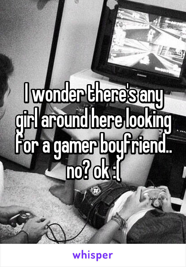 I wonder there's any girl around here looking for a gamer boyfriend.. no? ok :(