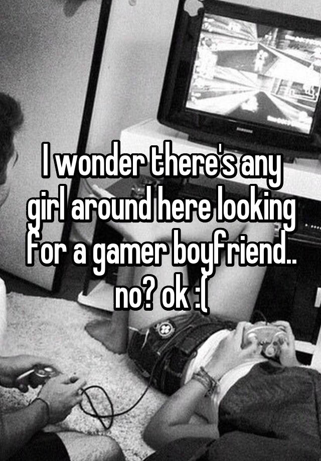 I wonder there's any girl around here looking for a gamer boyfriend.. no? ok :(