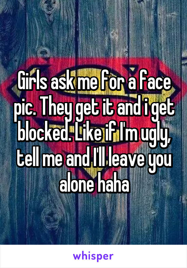 Girls ask me for a face pic. They get it and i get blocked. Like if I'm ugly, tell me and I'll leave you alone haha