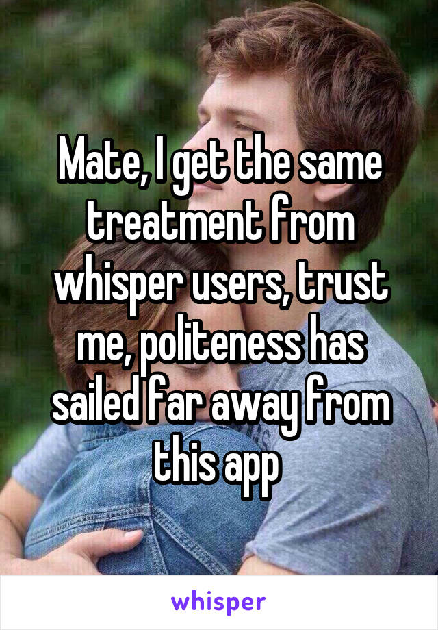 Mate, I get the same treatment from whisper users, trust me, politeness has sailed far away from this app 