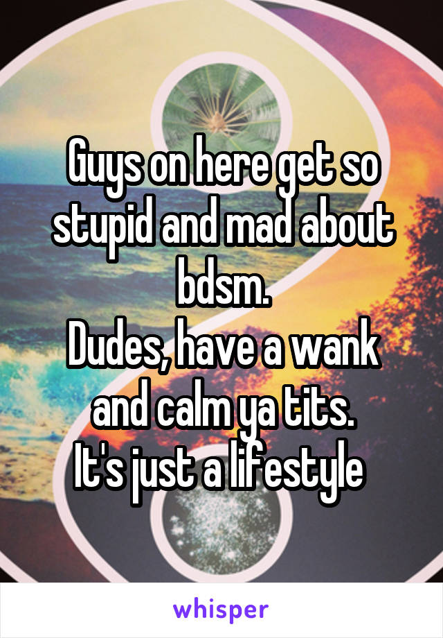 Guys on here get so stupid and mad about bdsm.
Dudes, have a wank and calm ya tits.
It's just a lifestyle 