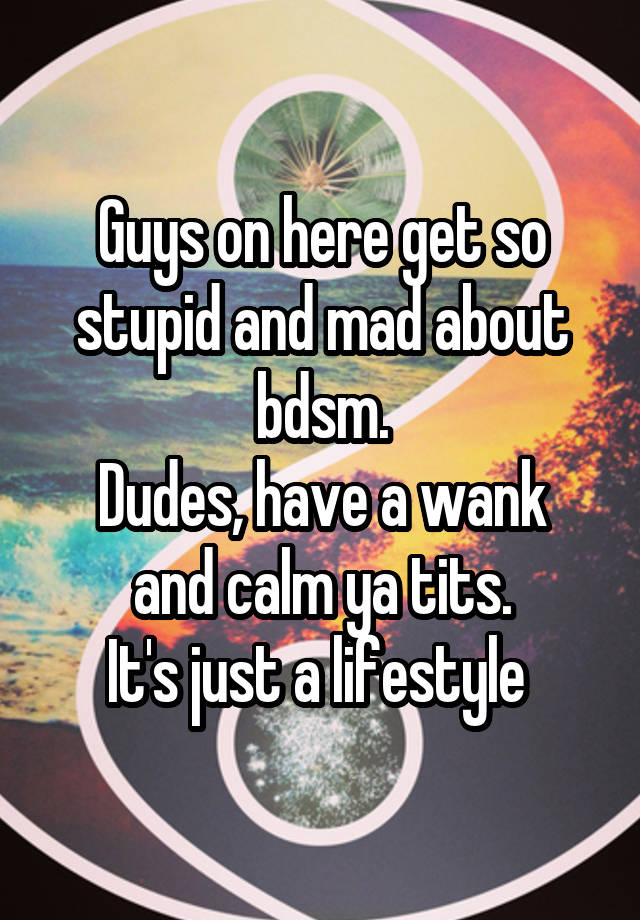 Guys on here get so stupid and mad about bdsm.
Dudes, have a wank and calm ya tits.
It's just a lifestyle 