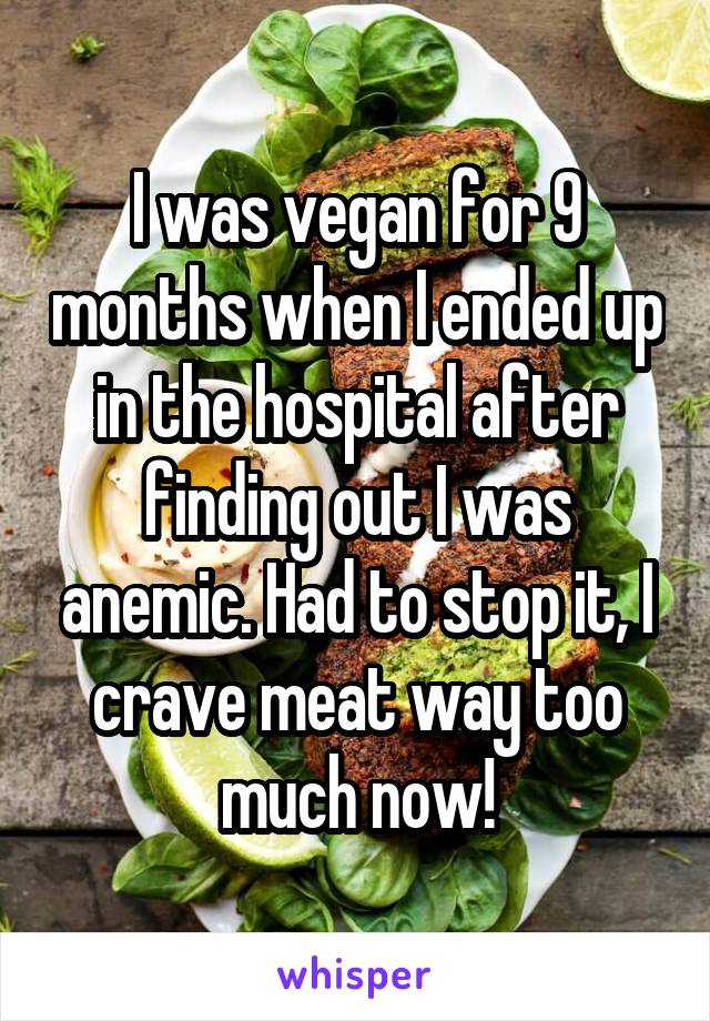 I was vegan for 9 months when I ended up in the hospital after finding out I was anemic. Had to stop it, I crave meat way too much now!