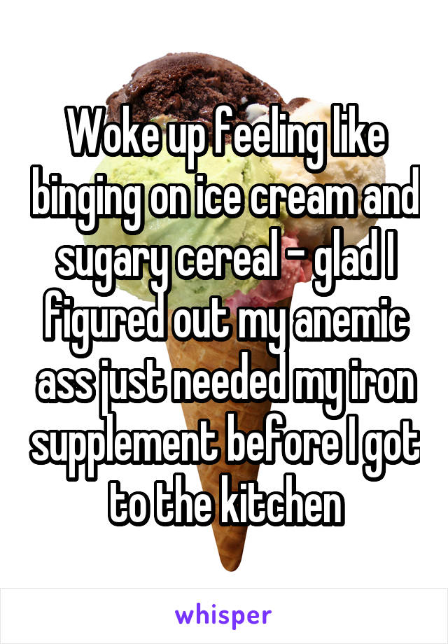 Woke up feeling like binging on ice cream and sugary cereal - glad I figured out my anemic ass just needed my iron supplement before I got to the kitchen