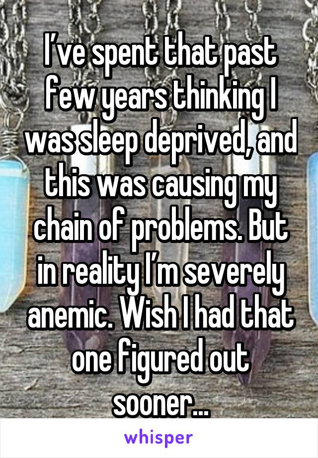 I’ve spent that past few years thinking I was sleep deprived, and this was causing my chain of problems. But in reality I’m severely anemic. Wish I had that one figured out sooner...