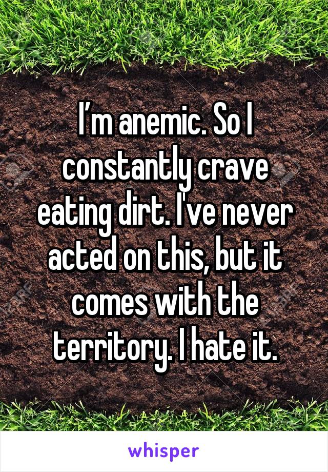 I’m anemic. So I constantly crave eating dirt. I've never acted on this, but it comes with the territory. I hate it.
