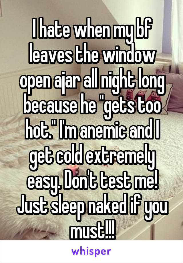 I hate when my bf leaves the window open ajar all night long because he "gets too hot." I'm anemic and I get cold extremely easy. Don't test me! Just sleep naked if you must!!!
