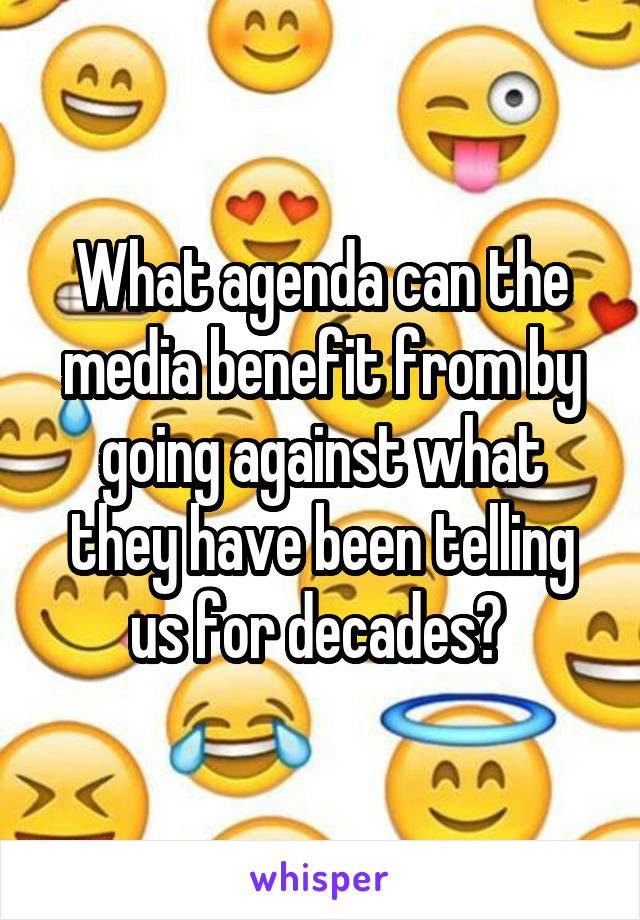 What agenda can the media benefit from by going against what they have been telling us for decades? 