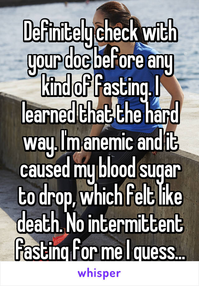 Definitely check with your doc before any kind of fasting. I learned that the hard way. I'm anemic and it caused my blood sugar to drop, which felt like death. No intermittent fasting for me I guess...