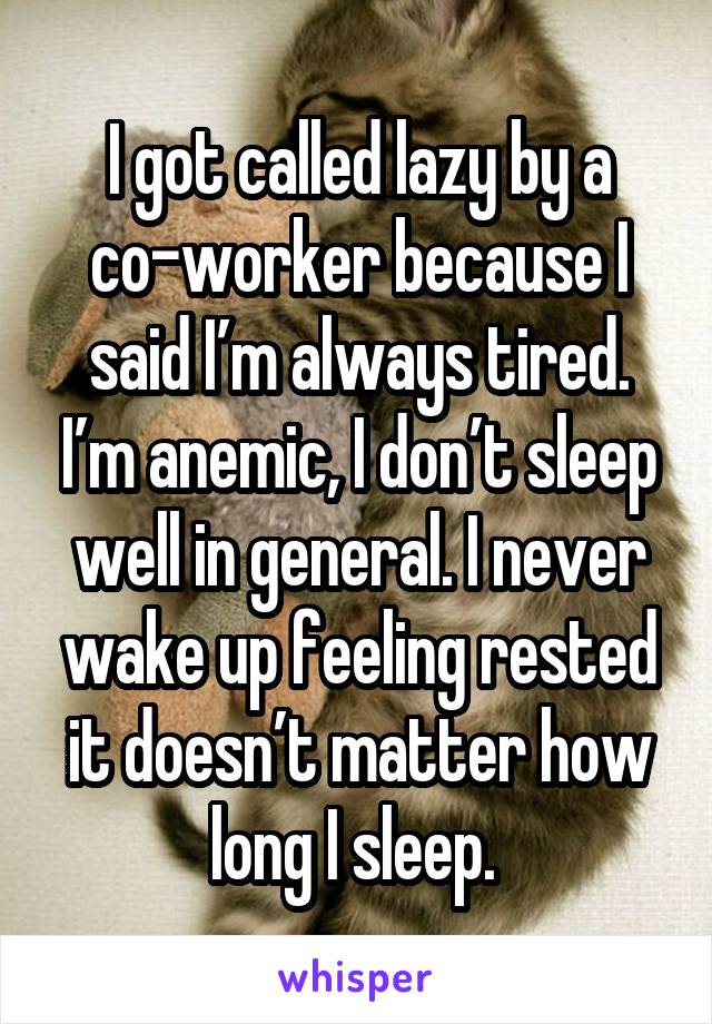 I got called lazy by a co-worker because I said I’m always tired. I’m anemic, I don’t sleep well in general. I never wake up feeling rested it doesn’t matter how long I sleep. 