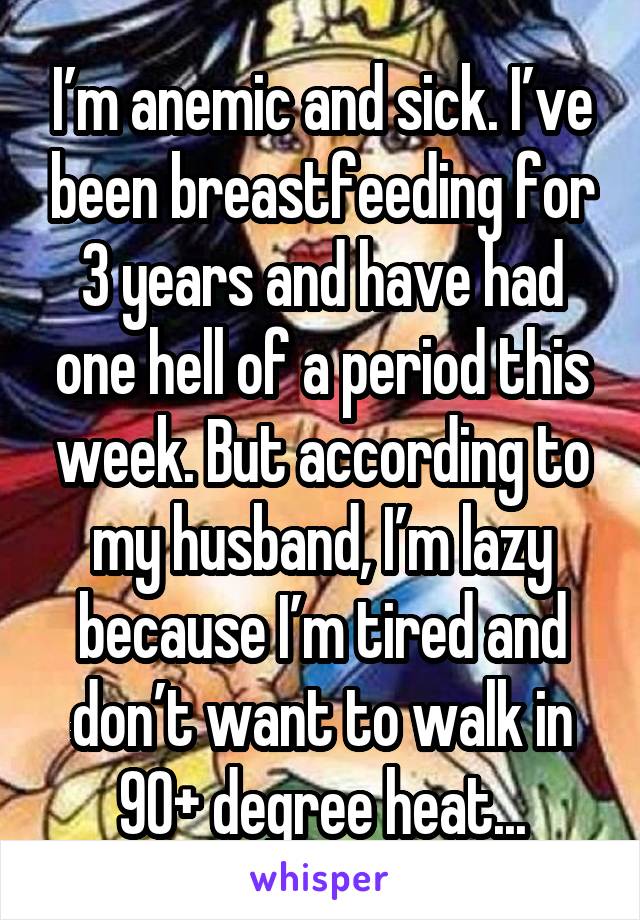 I’m anemic and sick. I’ve been breastfeeding for 3 years and have had one hell of a period this week. But according to my husband, I’m lazy because I’m tired and don’t want to walk in 90+ degree heat...