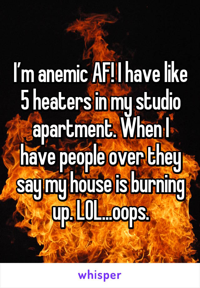 I’m anemic AF! I have like 5 heaters in my studio apartment. When I have people over they say my house is burning up. LOL...oops.