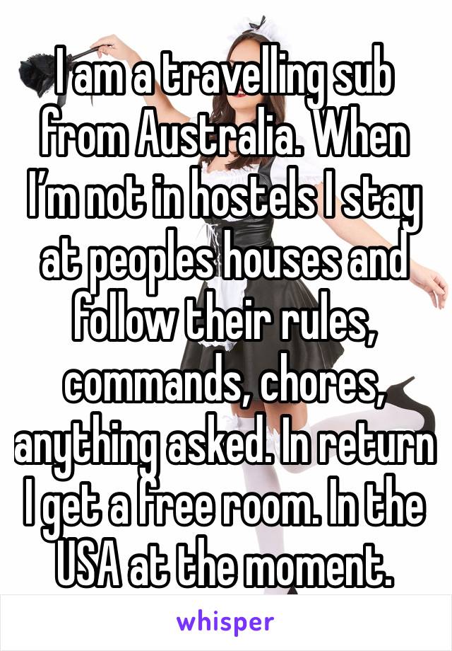 I am a travelling sub from Australia. When I’m not in hostels I stay at peoples houses and follow their rules, commands, chores, anything asked. In return I get a free room. In the USA at the moment.