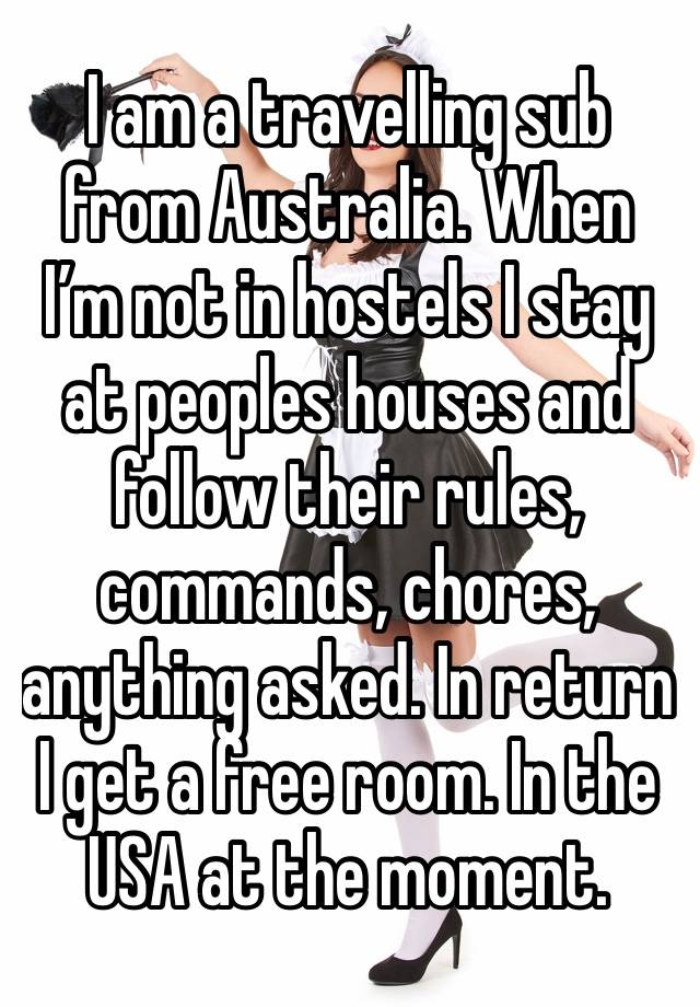 I am a travelling sub from Australia. When I’m not in hostels I stay at peoples houses and follow their rules, commands, chores, anything asked. In return I get a free room. In the USA at the moment.