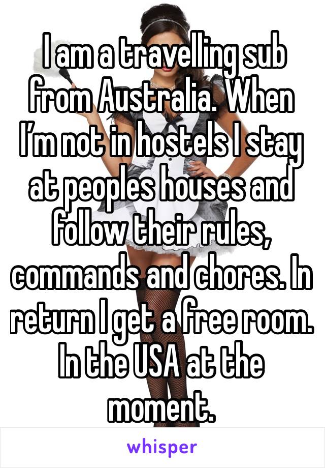  I am a travelling sub from Australia. When I’m not in hostels I stay at peoples houses and follow their rules, commands and chores. In return I get a free room. In the USA at the moment. 