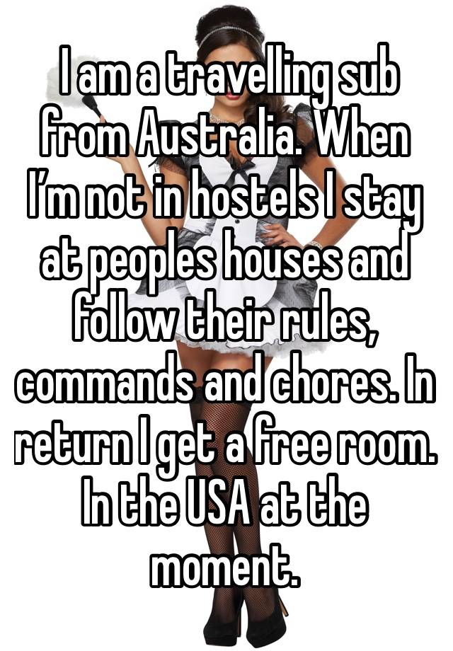  I am a travelling sub from Australia. When I’m not in hostels I stay at peoples houses and follow their rules, commands and chores. In return I get a free room. In the USA at the moment. 