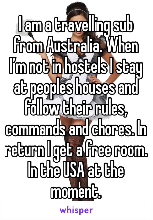 I am a travelling sub from Australia. When I’m not in hostels I stay at peoples houses and follow their rules, commands and chores. In return I get a free room. In the USA at the moment. 