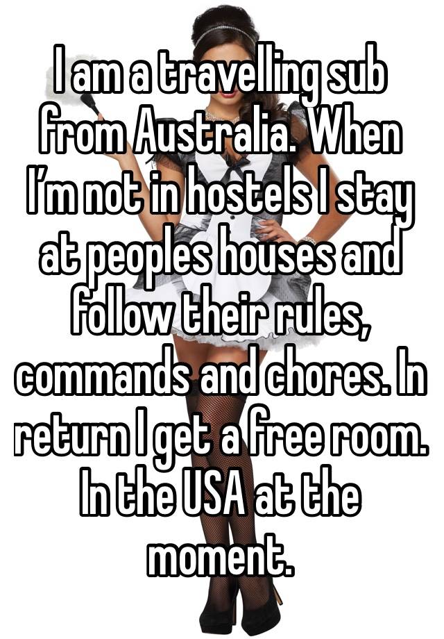 I am a travelling sub from Australia. When I’m not in hostels I stay at peoples houses and follow their rules, commands and chores. In return I get a free room. In the USA at the moment. 