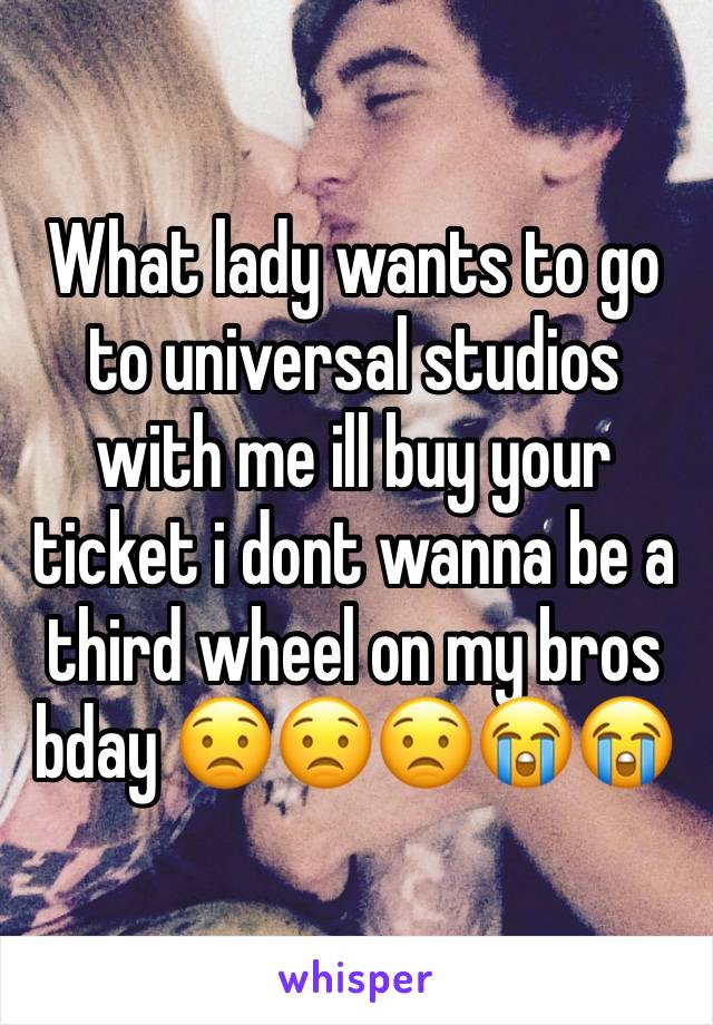 What lady wants to go to universal studios with me ill buy your ticket i dont wanna be a third wheel on my bros bday 😟😟😟😭😭