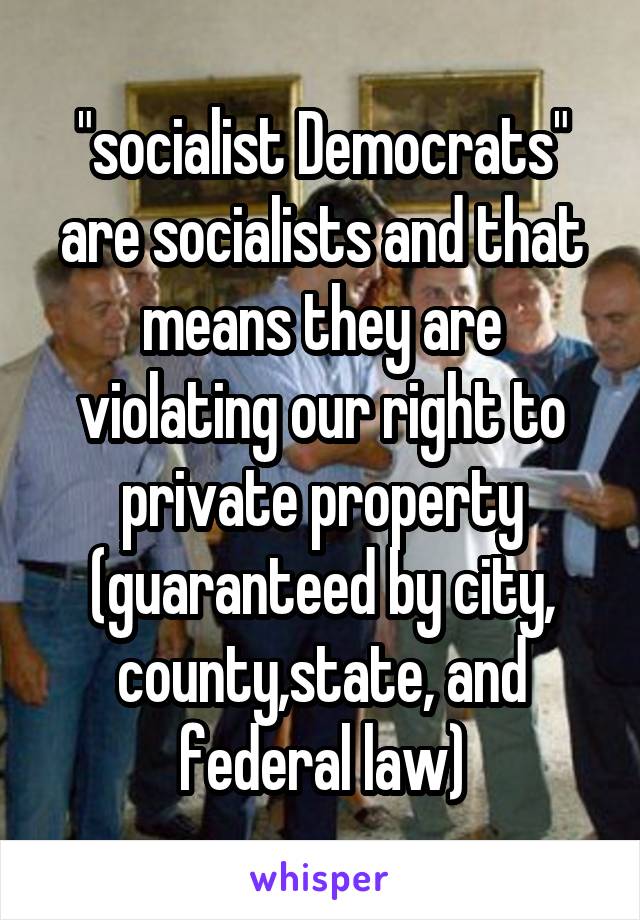 "socialist Democrats" are socialists and that means they are violating our right to private property (guaranteed by city, county,state, and federal law)