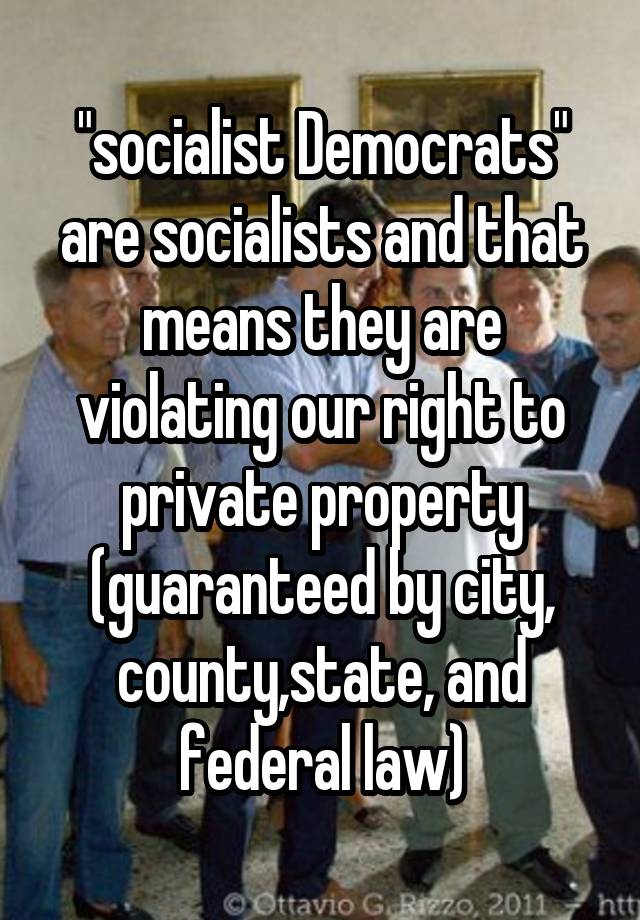 "socialist Democrats" are socialists and that means they are violating our right to private property (guaranteed by city, county,state, and federal law)