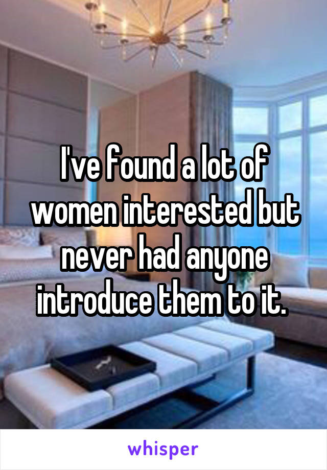 I've found a lot of women interested but never had anyone introduce them to it. 