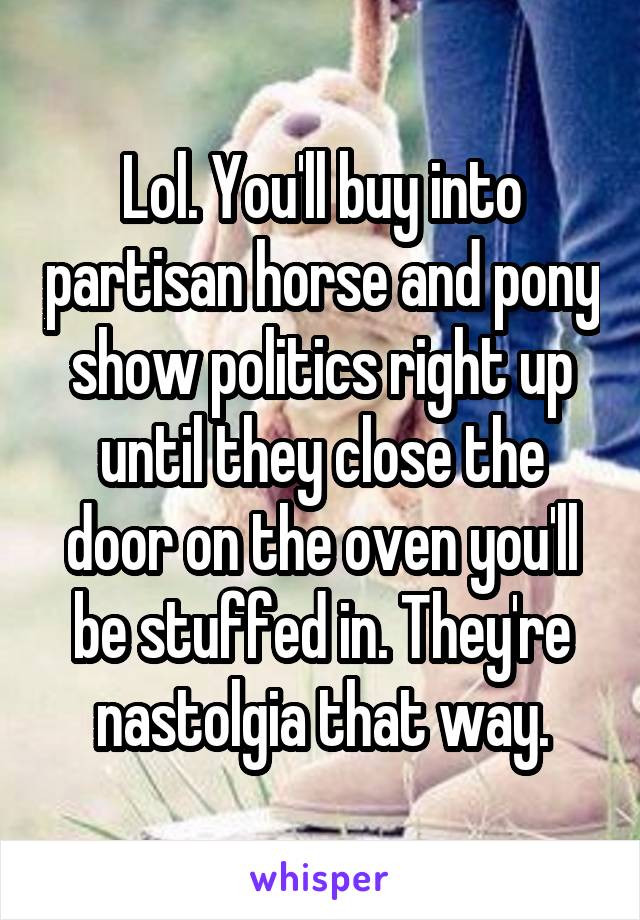 Lol. You'll buy into partisan horse and pony show politics right up until they close the door on the oven you'll be stuffed in. They're nastolgia that way.