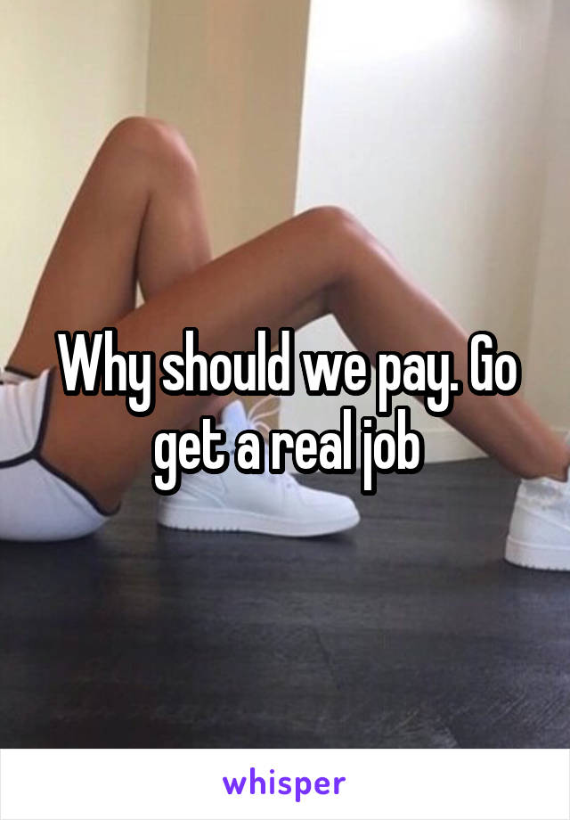 Why should we pay. Go get a real job