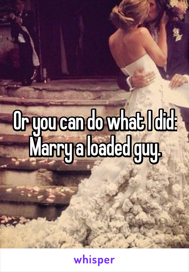 Or you can do what I did:
Marry a loaded guy.