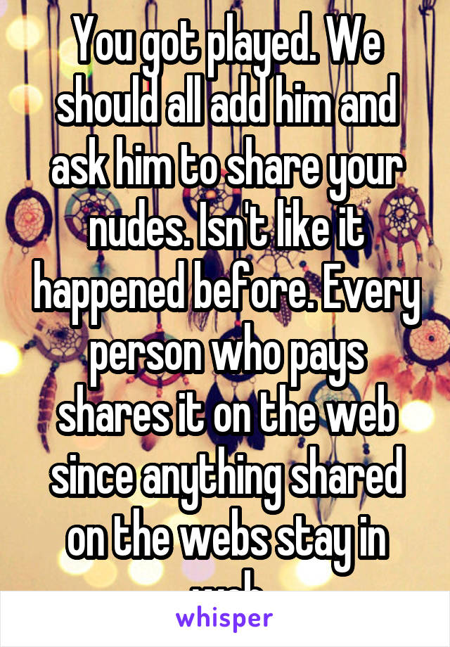 You got played. We should all add him and ask him to share your nudes. Isn't like it happened before. Every person who pays shares it on the web since anything shared on the webs stay in web