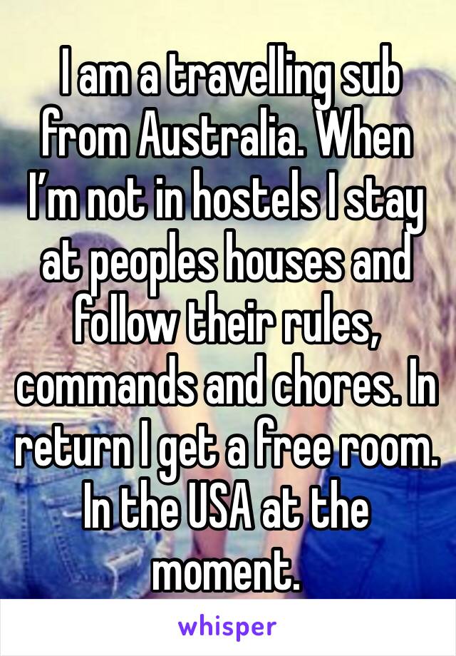  I am a travelling sub from Australia. When I’m not in hostels I stay at peoples houses and follow their rules, commands and chores. In return I get a free room. In the USA at the moment. 