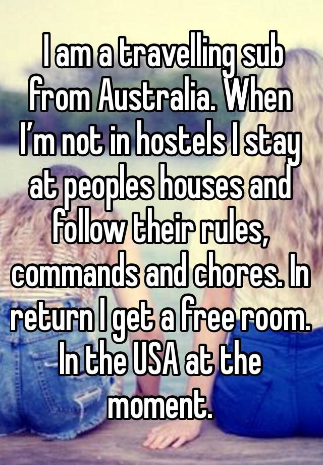  I am a travelling sub from Australia. When I’m not in hostels I stay at peoples houses and follow their rules, commands and chores. In return I get a free room. In the USA at the moment. 