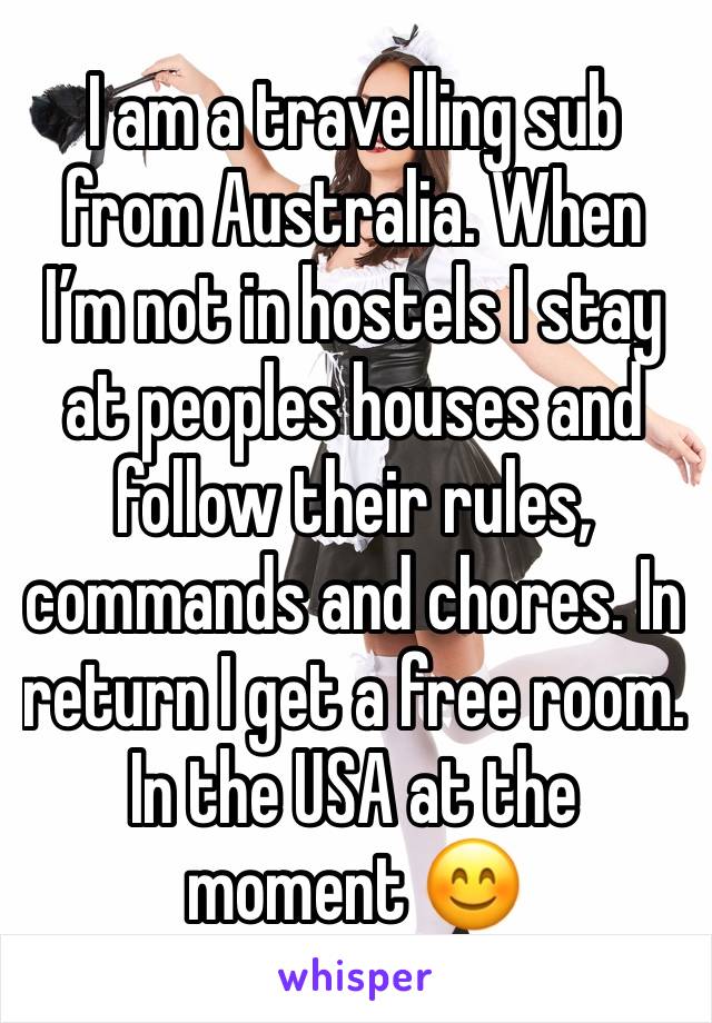 I am a travelling sub from Australia. When I’m not in hostels I stay at peoples houses and follow their rules, commands and chores. In return I get a free room. In the USA at the moment 😊 