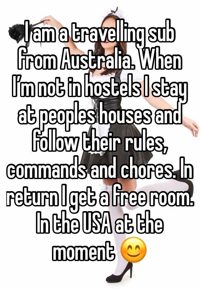 I am a travelling sub from Australia. When I’m not in hostels I stay at peoples houses and follow their rules, commands and chores. In return I get a free room. In the USA at the moment 😊 